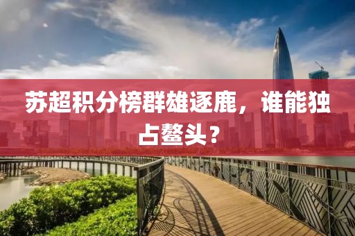苏超积分榜群雄逐鹿，谁能独占鳌头？