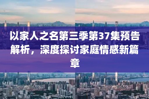 以家人之名第三季第37集预告解析，深度探讨家庭情感新篇章