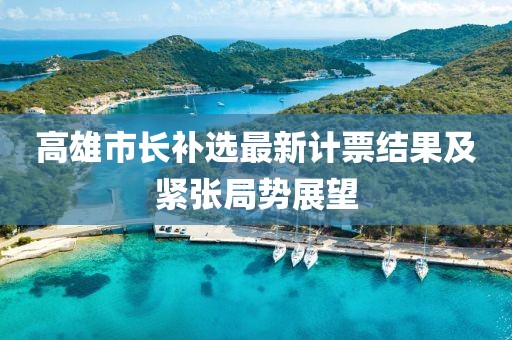 高雄市长补选最新计票结果及紧张局势展望