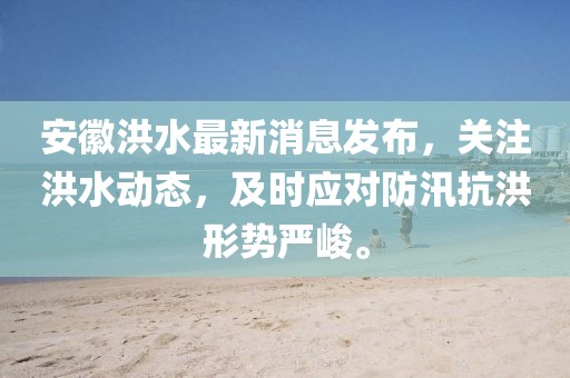 安徽洪水最新消息发布，关注洪水动态，及时应对防汛抗洪形势严峻。