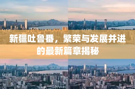 新疆吐鲁番，繁荣与发展并进的最新篇章揭秘