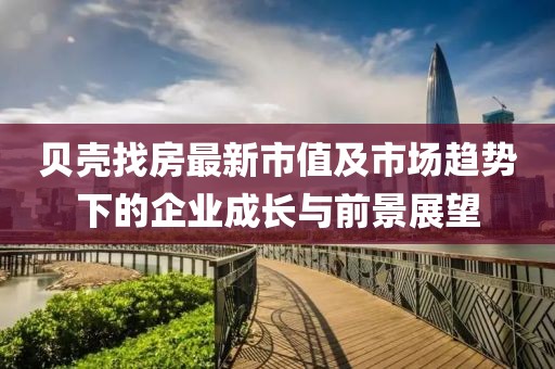 贝壳找房最新市值及市场趋势下的企业成长与前景展望