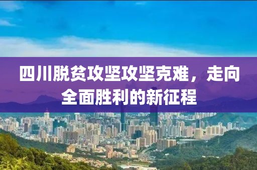 四川脱贫攻坚攻坚克难，走向全面胜利的新征程