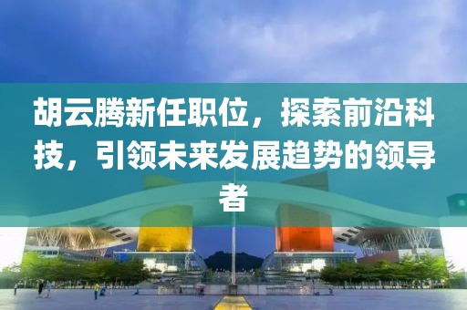 胡云腾新任职位，探索前沿科技，引领未来发展趋势的领导者