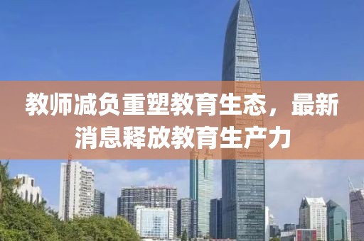 教师减负重塑教育生态，最新消息释放教育生产力