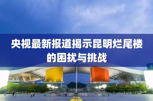 央视最新报道揭示昆明烂尾楼的困扰与挑战