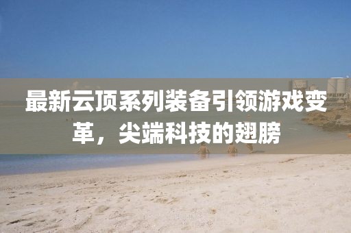 最新云顶系列装备引领游戏变革，尖端科技的翅膀