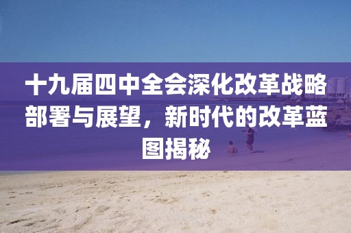 十九届四中全会深化改革战略部署与展望，新时代的改革蓝图揭秘