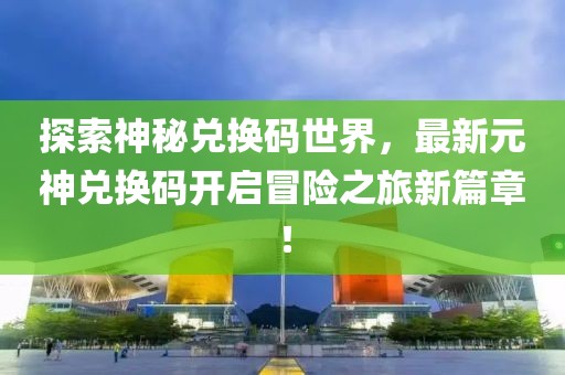 探索神秘兑换码世界，最新元神兑换码开启冒险之旅新篇章！