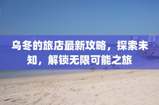 乌冬的旅店最新攻略，探索未知，解锁无限可能之旅