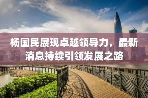 杨国民展现卓越领导力，最新消息持续引领发展之路