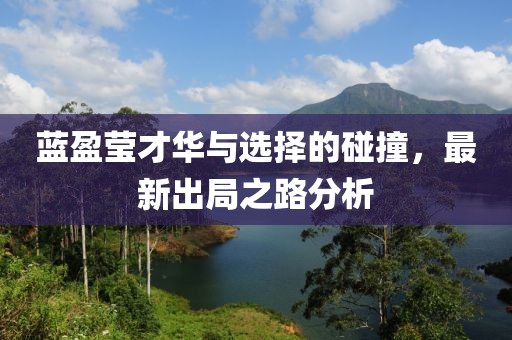 蓝盈莹才华与选择的碰撞，最新出局之路分析
