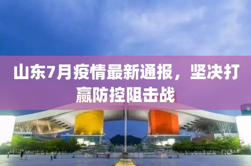 山东7月疫情最新通报，坚决打赢防控阻击战