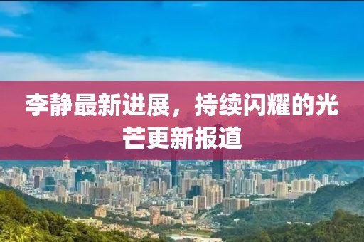 李静最新进展，持续闪耀的光芒更新报道