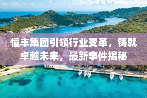 恒丰集团引领行业变革，铸就卓越未来，最新事件揭秘