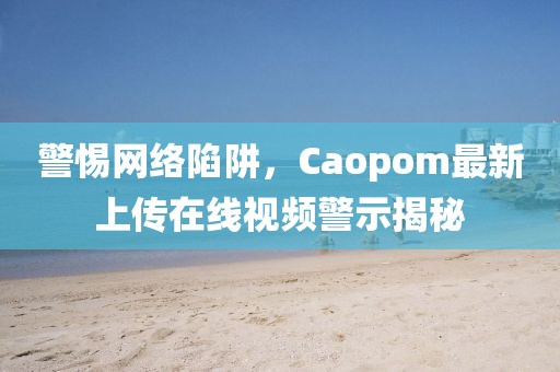 警惕网络陷阱，Caopom最新上传在线视频警示揭秘