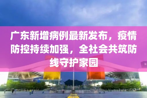 广东新增病例最新发布，疫情防控持续加强，全社会共筑防线守护家园