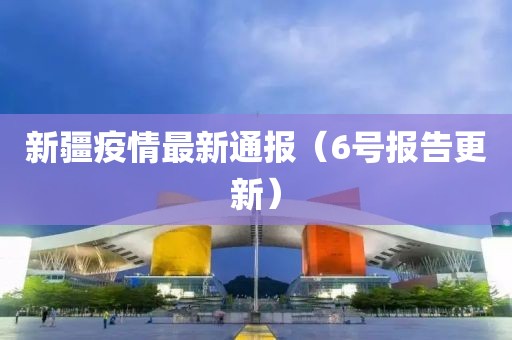 新疆疫情最新通报（6号报告更新）