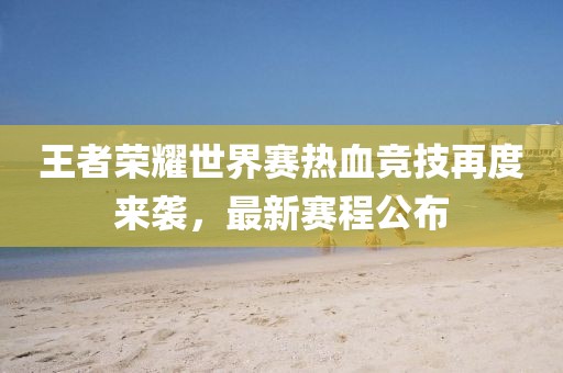 王者荣耀世界赛热血竞技再度来袭，最新赛程公布