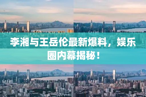 李湘与王岳伦最新爆料，娱乐圈内幕揭秘！
