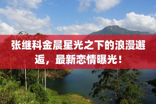 张继科金晨星光之下的浪漫邂逅，最新恋情曝光！