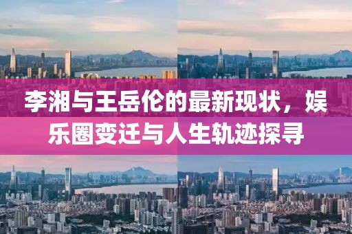 李湘与王岳伦的最新现状，娱乐圈变迁与人生轨迹探寻