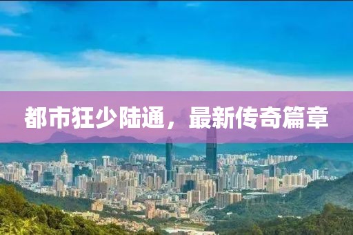 都市狂少陆通，最新传奇篇章