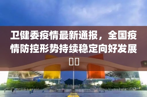 卫健委疫情最新通报，全国疫情防控形势持续稳定向好发展​​