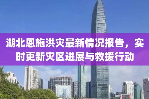 湖北恩施洪灾最新情况报告，实时更新灾区进展与救援行动