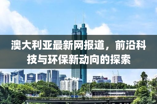 澳大利亚最新网报道，前沿科技与环保新动向的探索