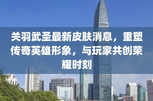 关羽武圣最新皮肤消息，重塑传奇英雄形象，与玩家共创荣耀时刻