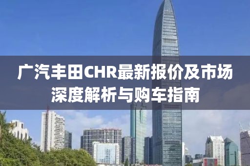 广汽丰田CHR最新报价及市场深度解析与购车指南