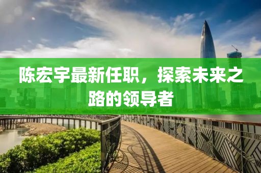 陈宏宇最新任职，探索未来之路的领导者