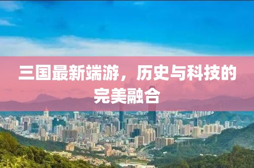 三国最新端游，历史与科技的完美融合