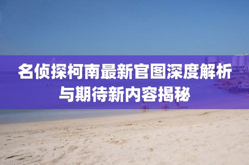 名侦探柯南最新官图深度解析与期待新内容揭秘