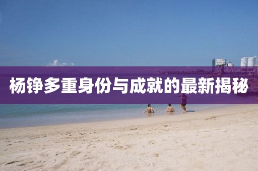 杨铮多重身份与成就的最新揭秘