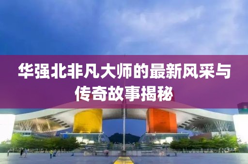 华强北非凡大师的最新风采与传奇故事揭秘