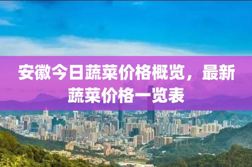安徽今日蔬菜价格概览，最新蔬菜价格一览表