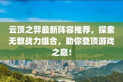 云顶之羿最新阵容推荐，探索无敌战力组合，助你登顶游戏之巅！