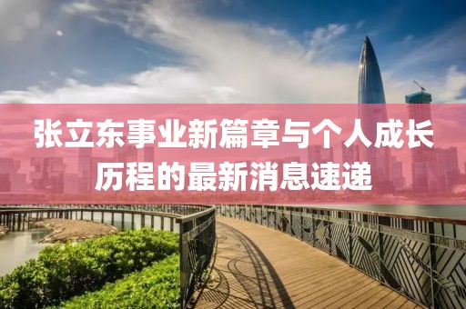 张立东事业新篇章与个人成长历程的最新消息速递