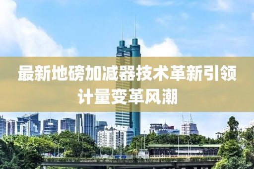 最新地磅加减器技术革新引领计量变革风潮