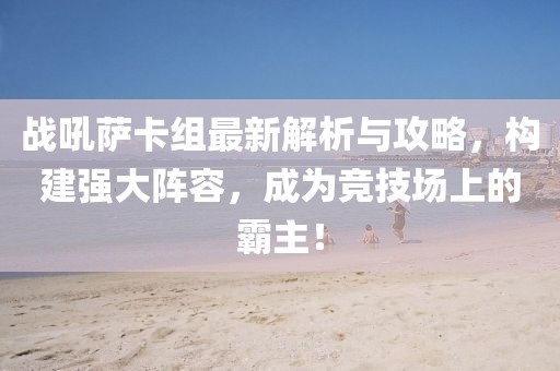 战吼萨卡组最新解析与攻略，构建强大阵容，成为竞技场上的霸主！