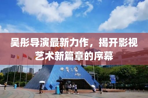 吴彤导演最新力作，揭开影视艺术新篇章的序幕