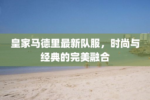 皇家马德里最新队服，时尚与经典的完美融合