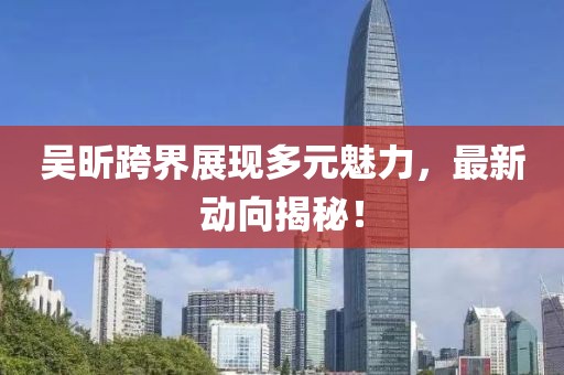 吴昕跨界展现多元魅力，最新动向揭秘！