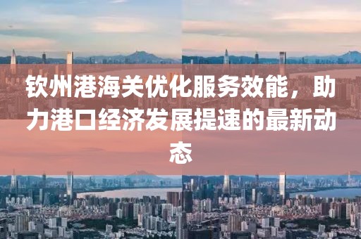 钦州港海关优化服务效能，助力港口经济发展提速的最新动态