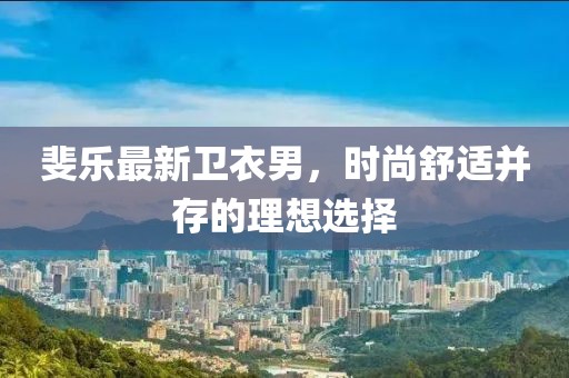 斐乐最新卫衣男，时尚舒适并存的理想选择