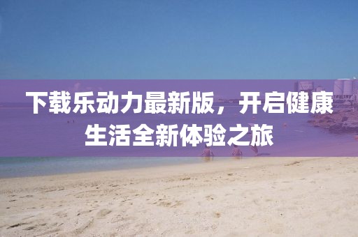 下载乐动力最新版，开启健康生活全新体验之旅
