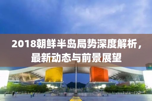 2018朝鲜半岛局势深度解析，最新动态与前景展望