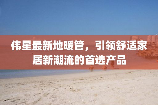 伟星最新地暖管，引领舒适家居新潮流的首选产品